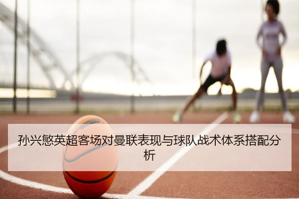 孙兴慜英超客场对曼联表现与球队战术体系搭配分析